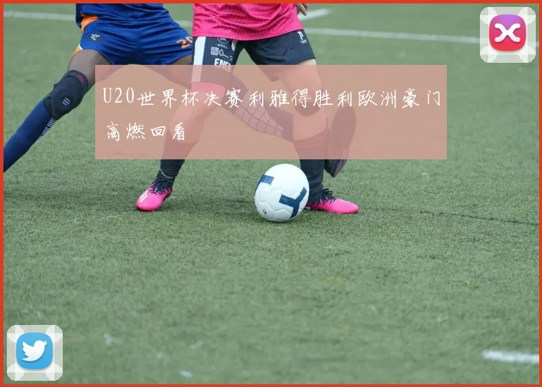 U20世界杯决赛利雅得胜利欧洲豪门高燃回看
