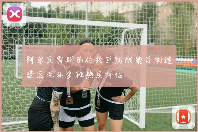 阿尔瓦雷斯面对约旦防线能否制造禁区混乱金靴热度评估