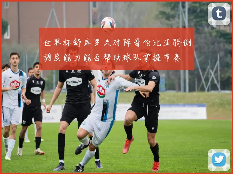 世界杯舒库罗夫对阵哥伦比亚弱侧调度能力能否帮助球队掌握节奏