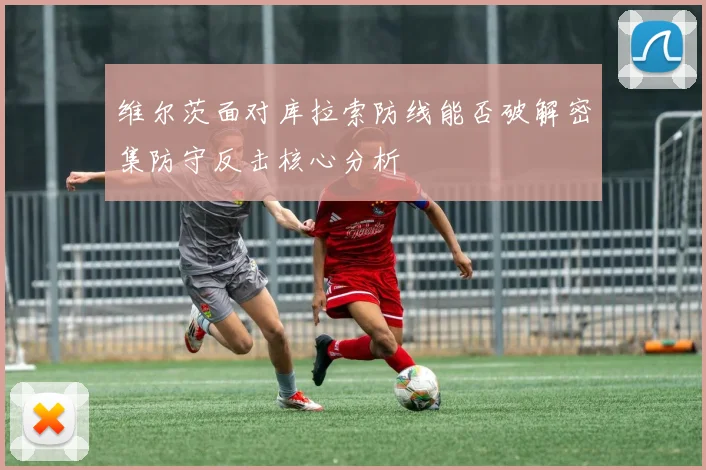 维尔茨面对库拉索防线能否破解密集防守反击核心分析