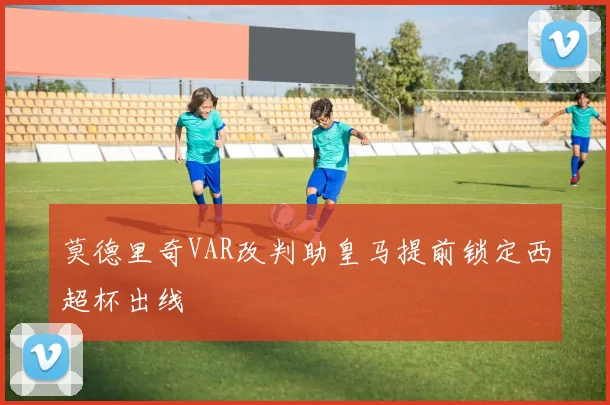 莫德里奇VAR改判助皇马提前锁定西超杯出线