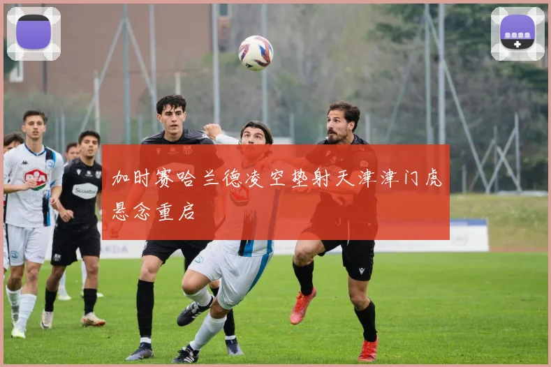 加时赛哈兰德凌空垫射天津津门虎悬念重启