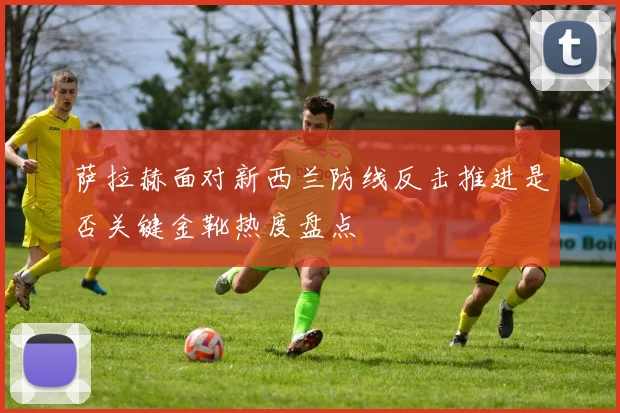 萨拉赫面对新西兰防线反击推进是否关键金靴热度盘点