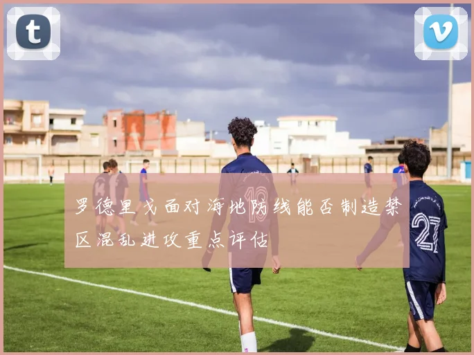 罗德里戈面对海地防线能否制造禁区混乱进攻重点评估