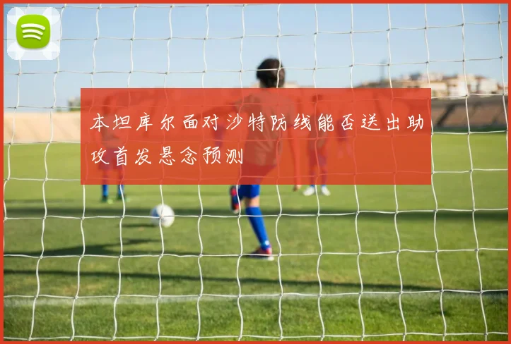 本坦库尔面对沙特防线能否送出助攻首发悬念预测