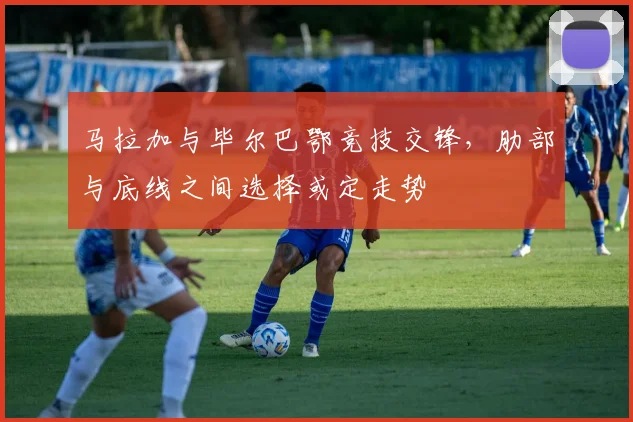 马拉加与毕尔巴鄂竞技交锋，肋部与底线之间选择或定走势