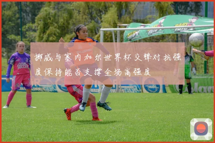 挪威与塞内加尔世界杯交锋对抗强度保持能否支撑全场高强度