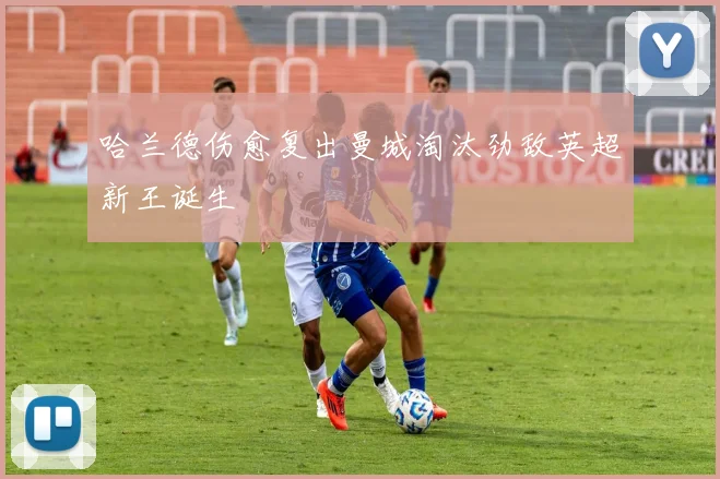 哈兰德伤愈复出曼城淘汰劲敌英超新王诞生