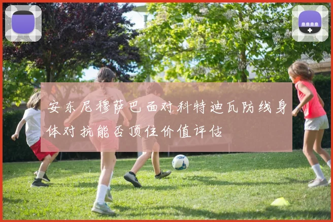 安东尼穆萨巴面对科特迪瓦防线身体对抗能否顶住价值评估