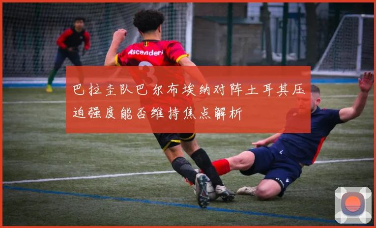 巴拉圭队巴尔布埃纳对阵土耳其压迫强度能否维持焦点解析