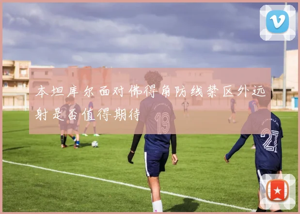 本坦库尔面对佛得角防线禁区外远射是否值得期待