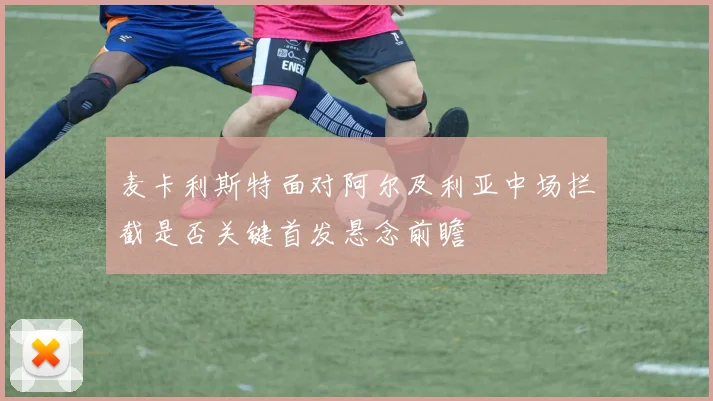 麦卡利斯特面对阿尔及利亚中场拦截是否关键首发悬念前瞻