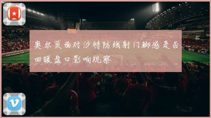 奥尔莫面对沙特防线射门脚感是否回暖盘口影响观察