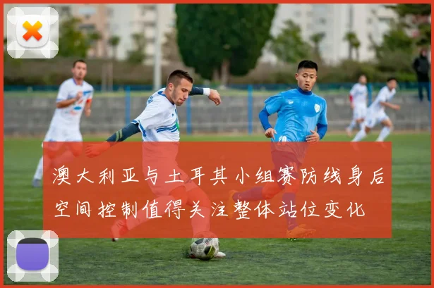 澳大利亚与土耳其小组赛防线身后空间控制值得关注整体站位变化