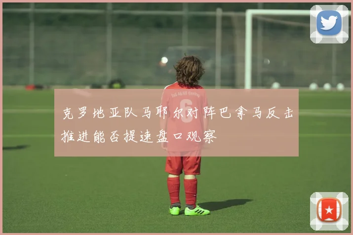 克罗地亚队马耶尔对阵巴拿马反击推进能否提速盘口观察