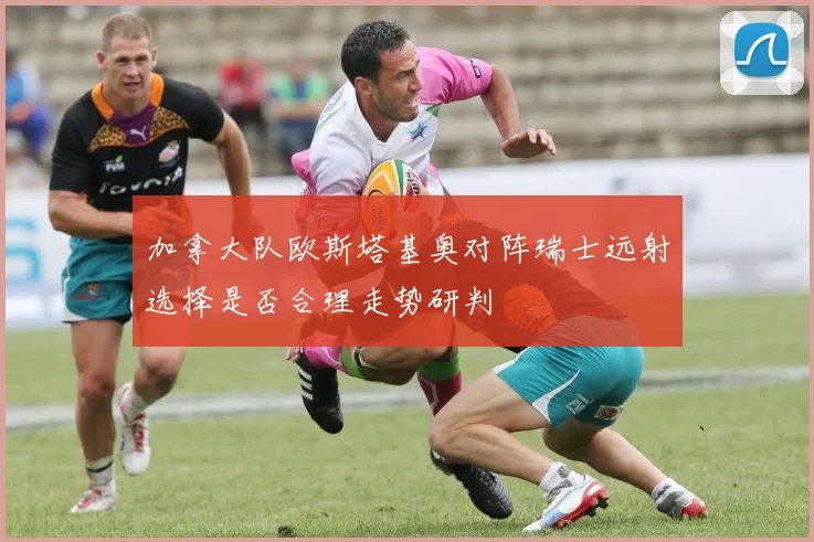 加拿大队欧斯塔基奥对阵瑞士远射选择是否合理走势研判
