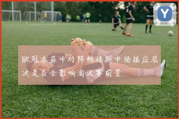 欧冠本菲卡对阵帕福斯中场接应层次是否会影响淘汰赛前景