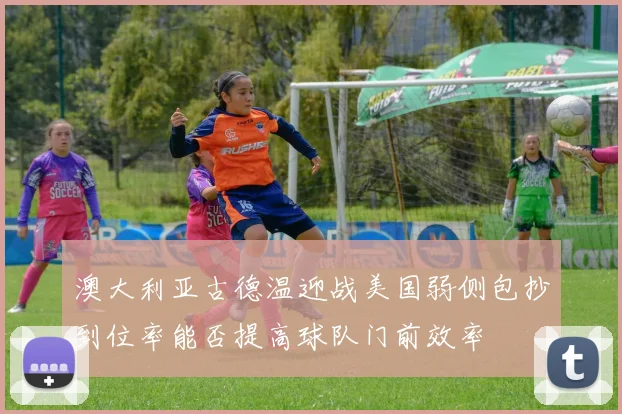 澳大利亚古德温迎战美国弱侧包抄到位率能否提高球队门前效率