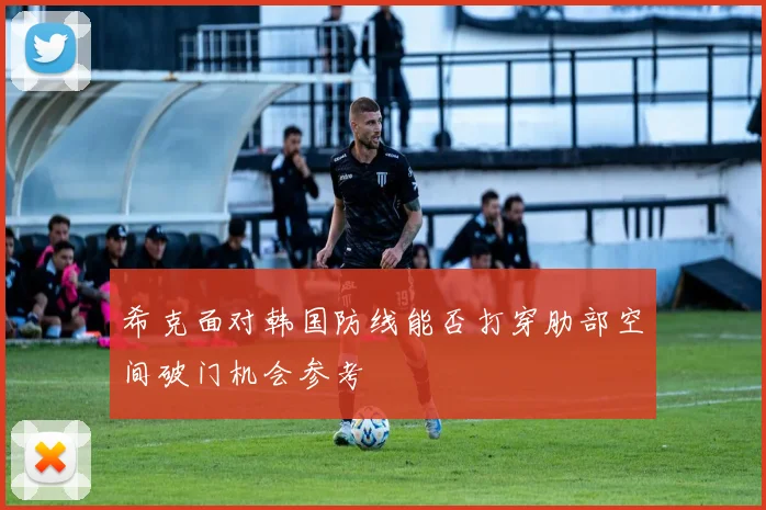 希克面对韩国防线能否打穿肋部空间破门机会参考
