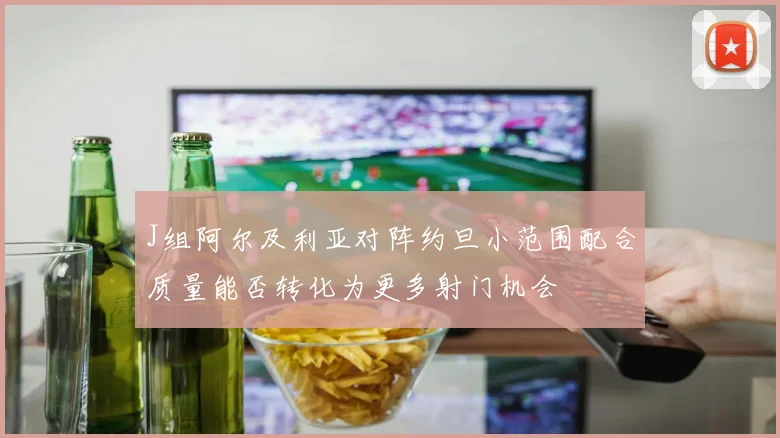 J组阿尔及利亚对阵约旦小范围配合质量能否转化为更多射门机会