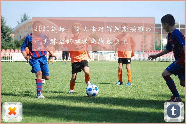 2026英超：考文垂对阵阿斯顿维拉，丢球后的回抢路线成焦点