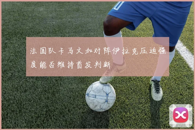 法国队卡马文加对阵伊拉克压迫强度能否维持首发判断