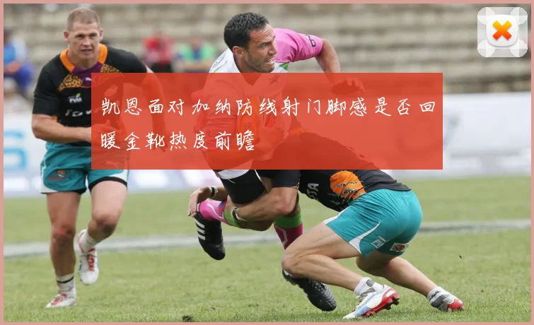 凯恩面对加纳防线射门脚感是否回暖金靴热度前瞻