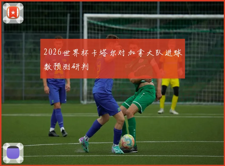 2026世界杯卡塔尔对加拿大队进球数预测研判