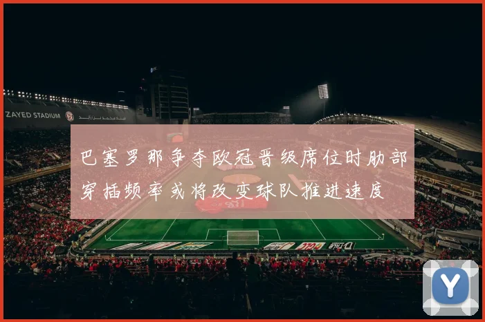 巴塞罗那争夺欧冠晋级席位时肋部穿插频率或将改变球队推进速度