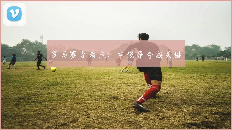 罗马赛季看点：中场争夺成关键